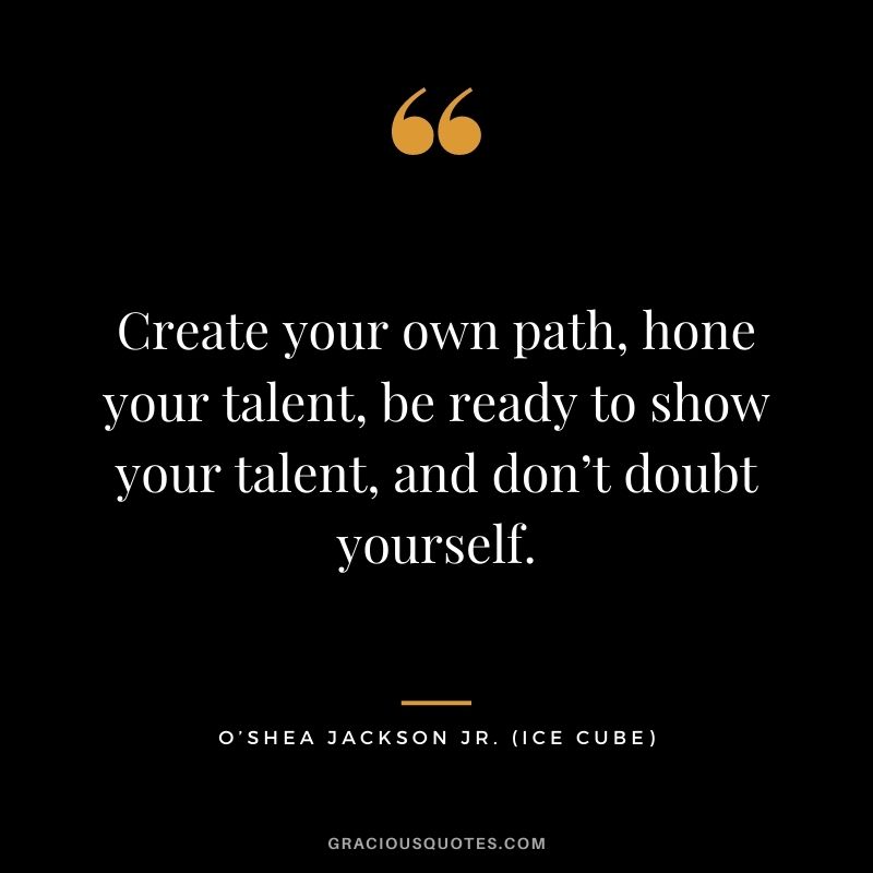 Create your own path, hone your talent, be ready to show your talent, and don’t doubt yourself.