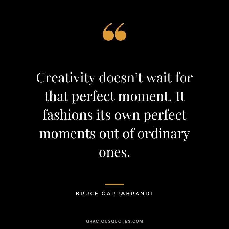 Creativity doesn’t wait for that perfect moment. It fashions its own perfect moments out of ordinary ones. — Bruce Garrabrandt
