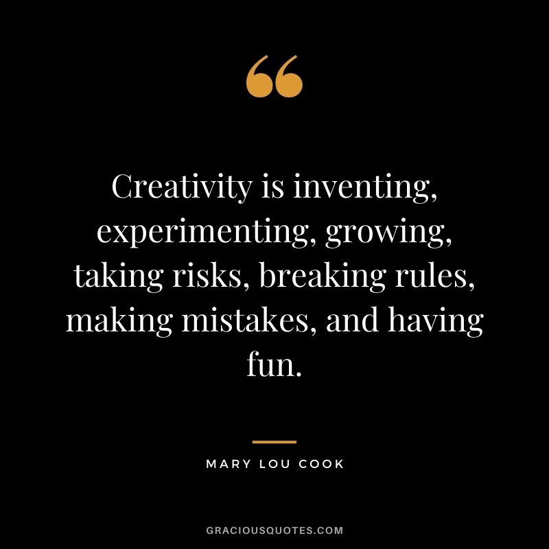 Creativity is inventing, experimenting, growing, taking risks, breaking rules, making mistakes, and having fun. - Mary Lou Cook