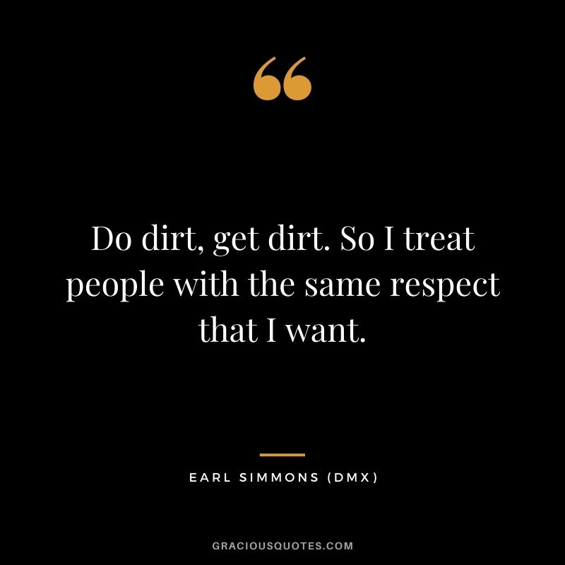 Do dirt, get dirt. So I treat people with the same respect that I want.