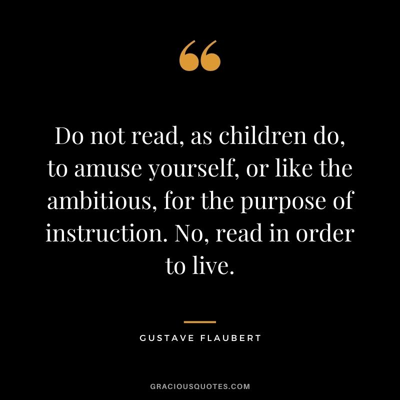 Do not read, as children do, to amuse yourself, or like the ambitious, for the purpose of instruction. No, read in order to live. ― Gustave Flaubert
