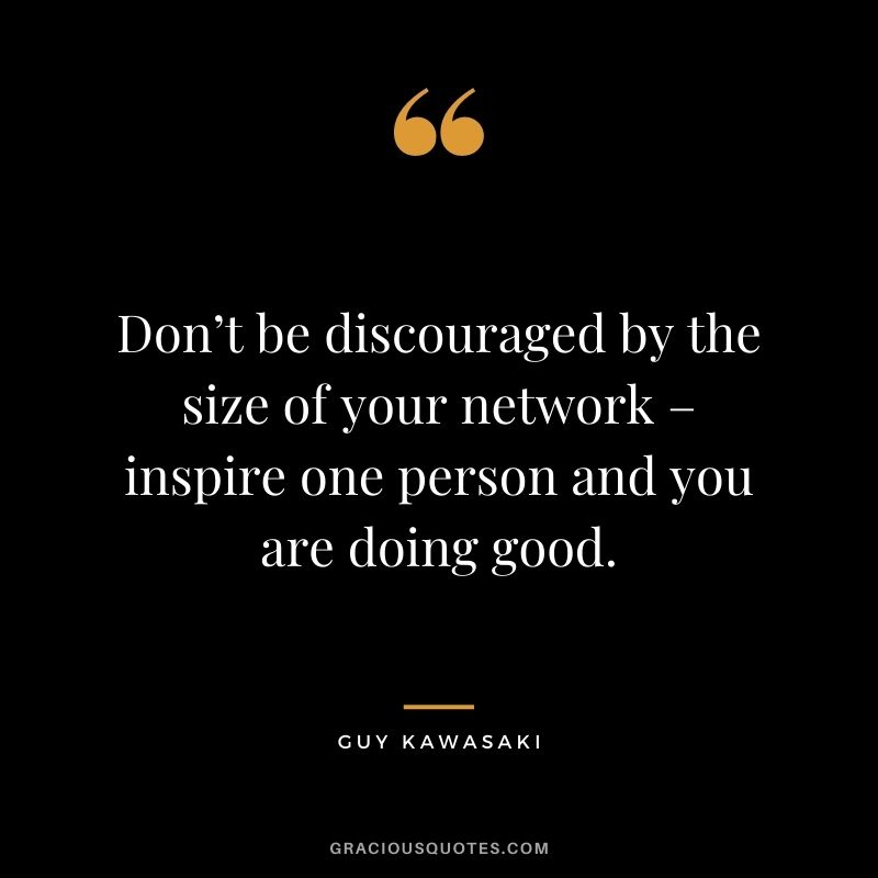 Don’t be discouraged by the size of your network – inspire one person and you are doing good.