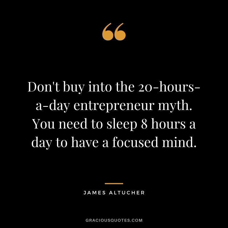 Don't buy into the 20-hours-a-day entrepreneur myth. You need to sleep 8 hours a day to have a focused mind.