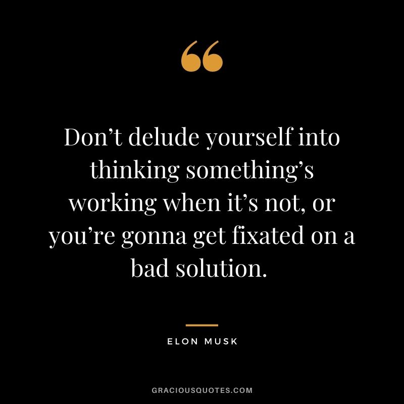 Don’t delude yourself into thinking something’s working when it’s not, or you’re gonna get fixated on a bad solution. - Elon Musk