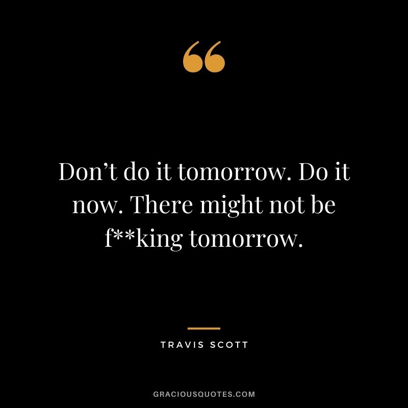 Don’t do it tomorrow. Do it now. There might not be f**king tomorrow.