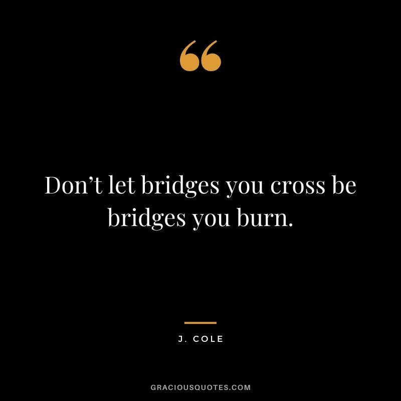 Don’t let bridges you cross be bridges you burn.