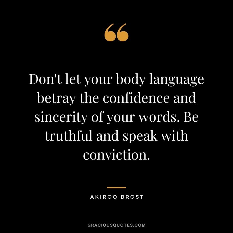 Don't let your body language betray the confidence and sincerity of your words. Be truthful and speak with conviction. - Akiroq Brost