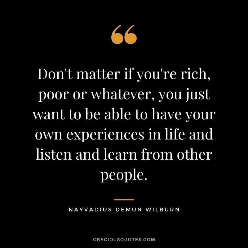 Don't matter if you're rich, poor or whatever, you just want to be able to have your own experiences in life and listen and learn from other people.