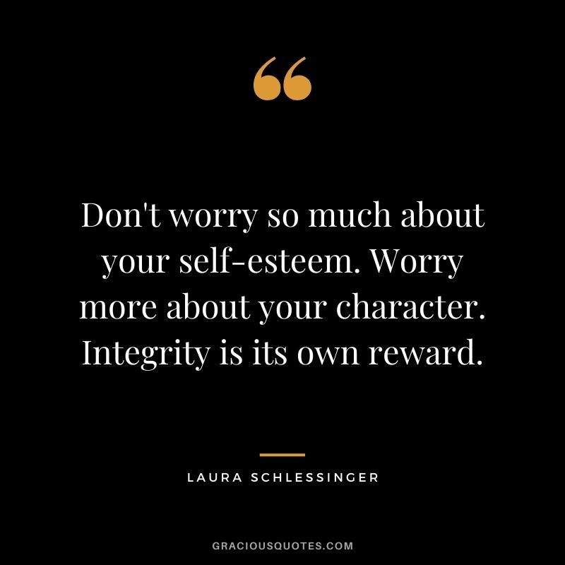 Don't worry so much about your self-esteem. Worry more about your character. Integrity is its own reward. - Laura Schlessinger