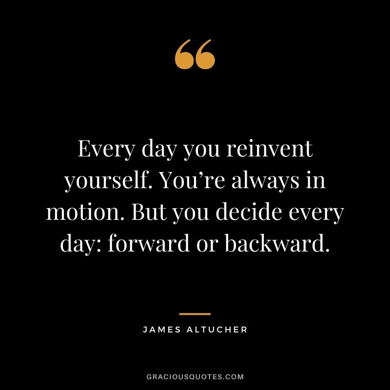 Every day you reinvent yourself. You’re always in motion. But you decide every day: forward or backward.