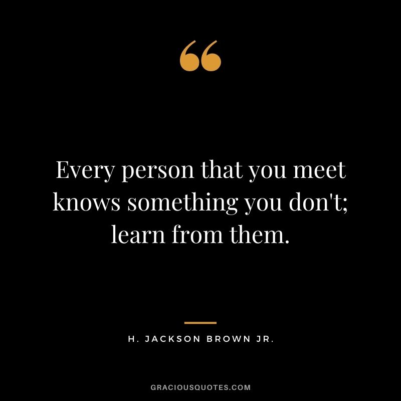 Every person that you meet knows something you don't; learn from them.