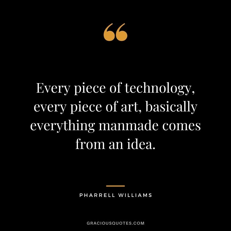 Every piece of technology, every piece of art, basically everything manmade comes from an idea.