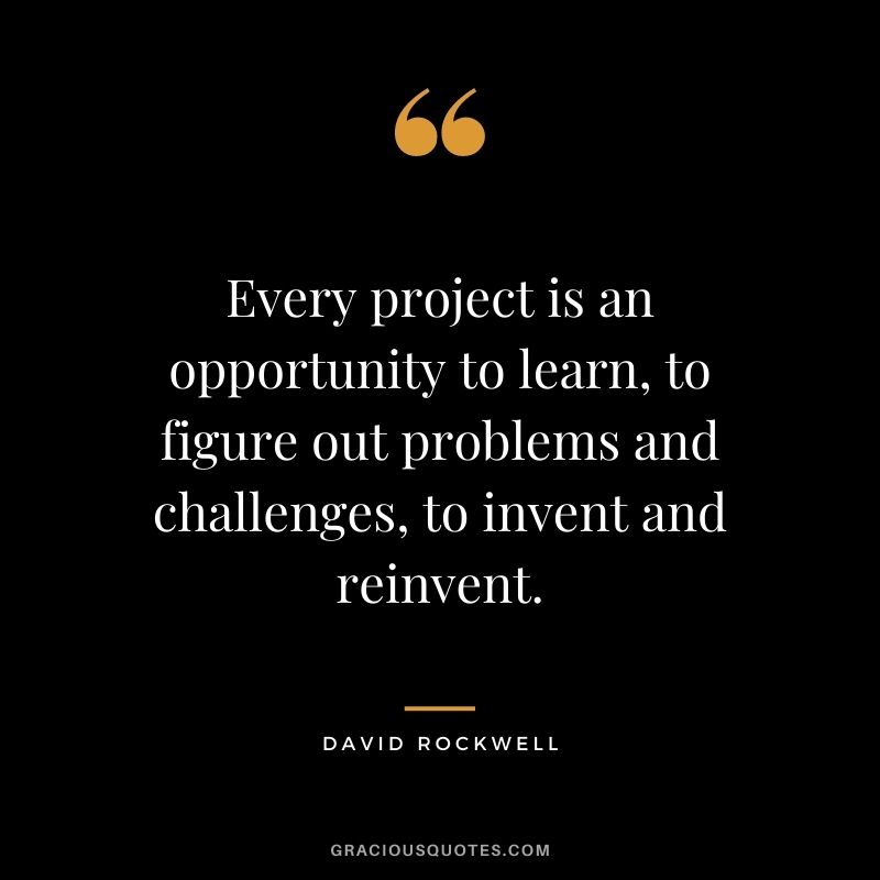 Every project is an opportunity to learn, to figure out problems and challenges, to invent and reinvent. - David Rockwell