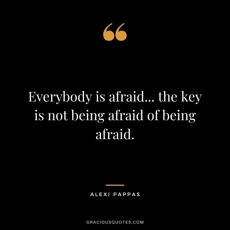 Everybody is afraid... the key is not being afraid of being afraid.