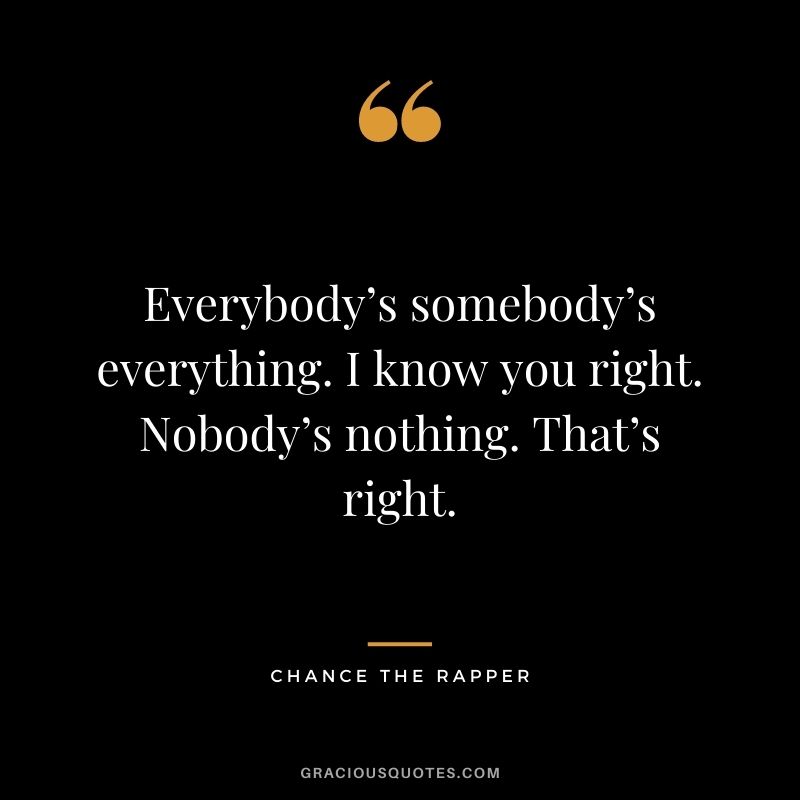 Everybody’s somebody’s everything. I know you right. Nobody’s nothing. That’s right.