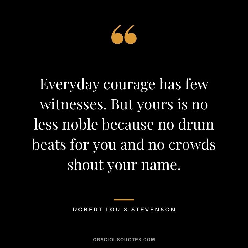 Everyday courage has few witnesses. But yours is no less noble because no drum beats for you and no crowds shout your name.