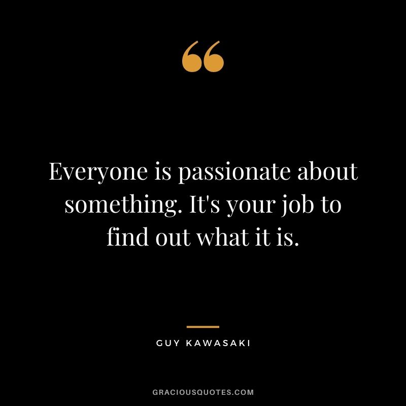Everyone is passionate about something. It's your job to find out what it is.