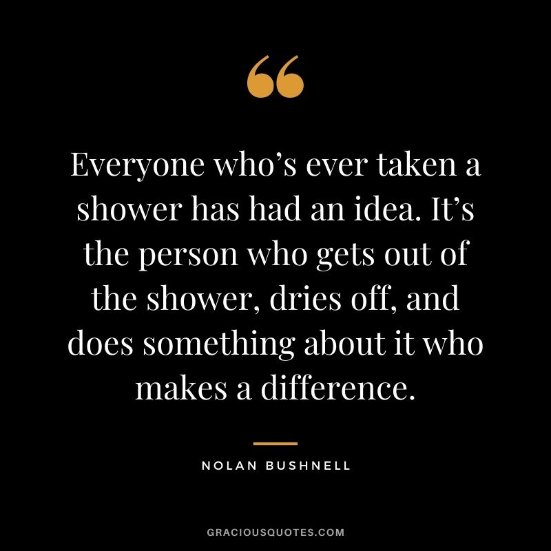 Everyone who’s ever taken a shower has had an idea. It’s the person who gets out of the shower, dries off, and does something about it who makes a difference. - Nolan Bushnell