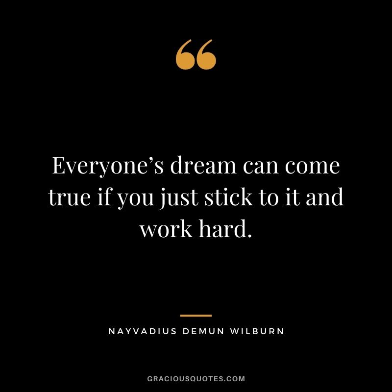 Everyone’s dream can come true if you just stick to it and work hard.