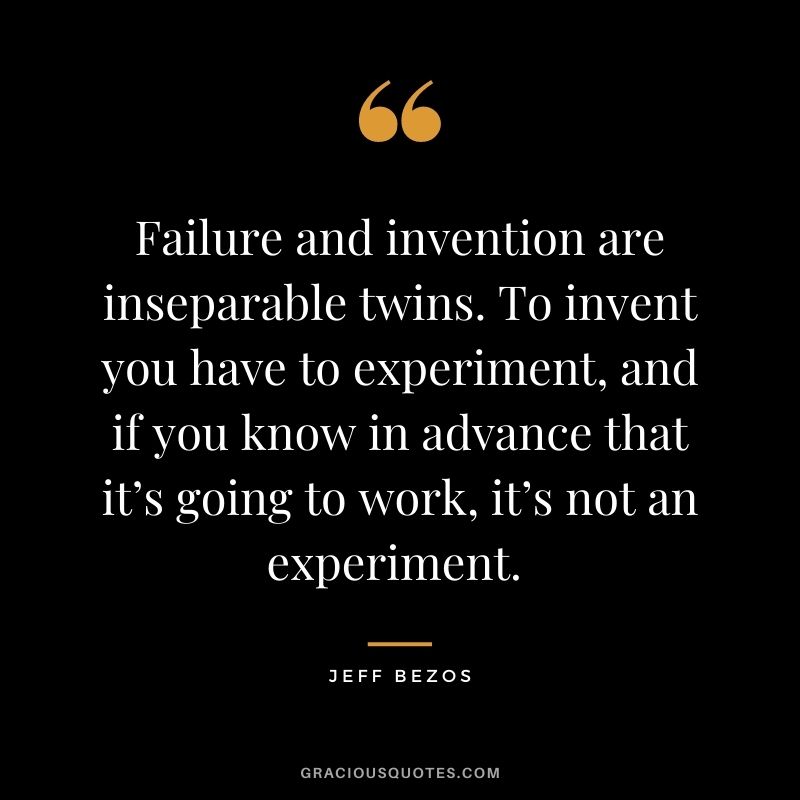 Failure and invention are inseparable twins. To invent you have to experiment, and if you know in advance that it’s going to work, it’s not an experiment. - Jeff Bezos