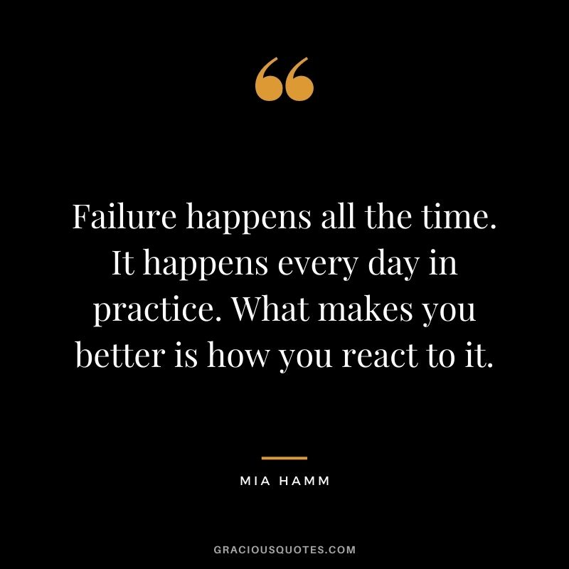 Failure happens all the time. It happens every day in practice. What makes you better is how you react to it. ― Mia Hamm