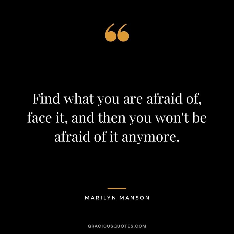 Find what you are afraid of, face it, and then you won't be afraid of it anymore.
