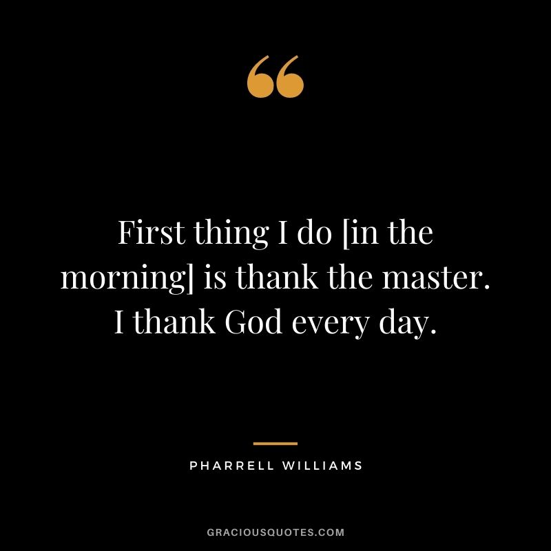 First thing I do [in the morning] is thank the master. I thank God every day.