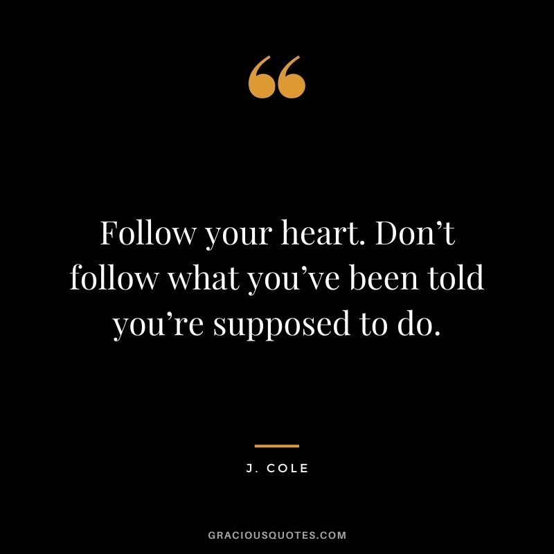 Follow your heart. Don’t follow what you’ve been told you’re supposed to do.