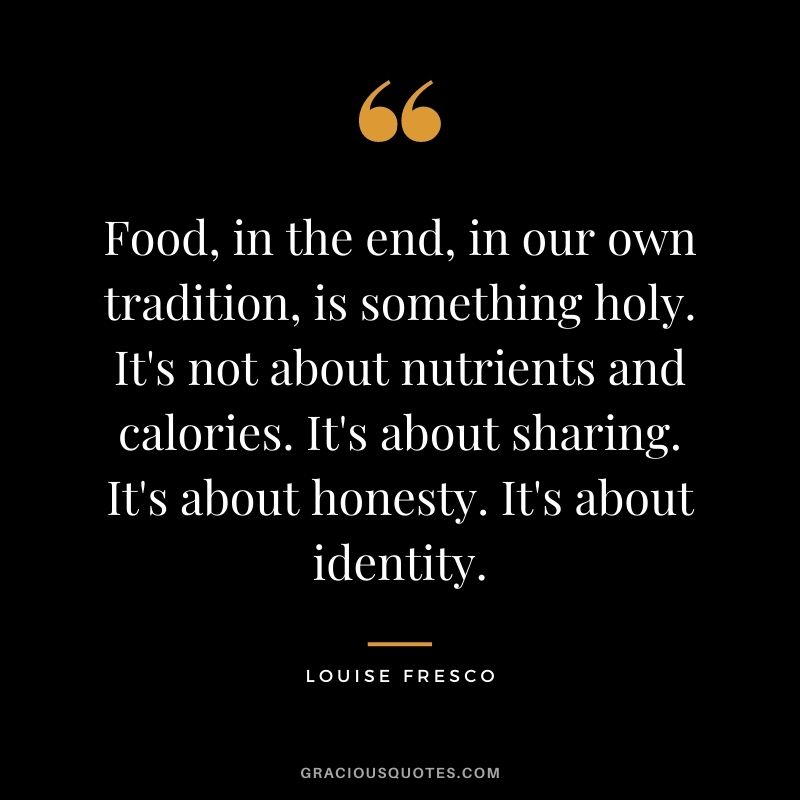 Food, in the end, in our own tradition, is something holy. It's not about nutrients and calories. It's about sharing. It's about honesty. It's about identity. - Louise Fresco