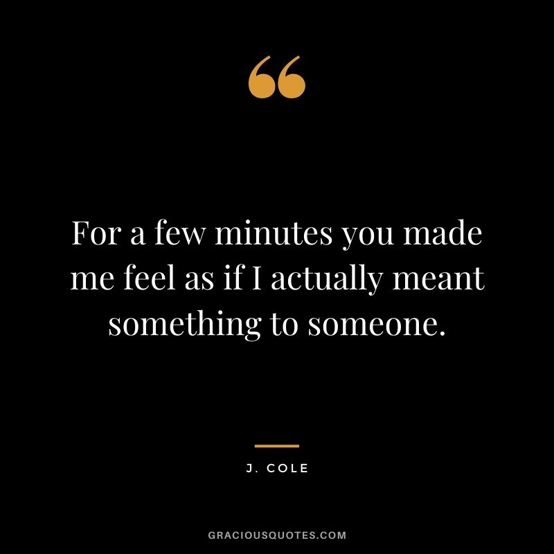 For a few minutes you made me feel as if I actually meant something to someone.