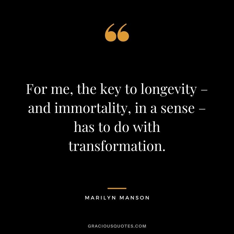 For me, the key to longevity – and immortality, in a sense – has to do with transformation.