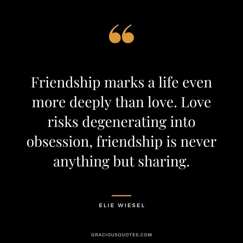 Friendship marks a life even more deeply than love. Love risks degenerating into obsession, friendship is never anything but sharing. ― Elie Wiesel