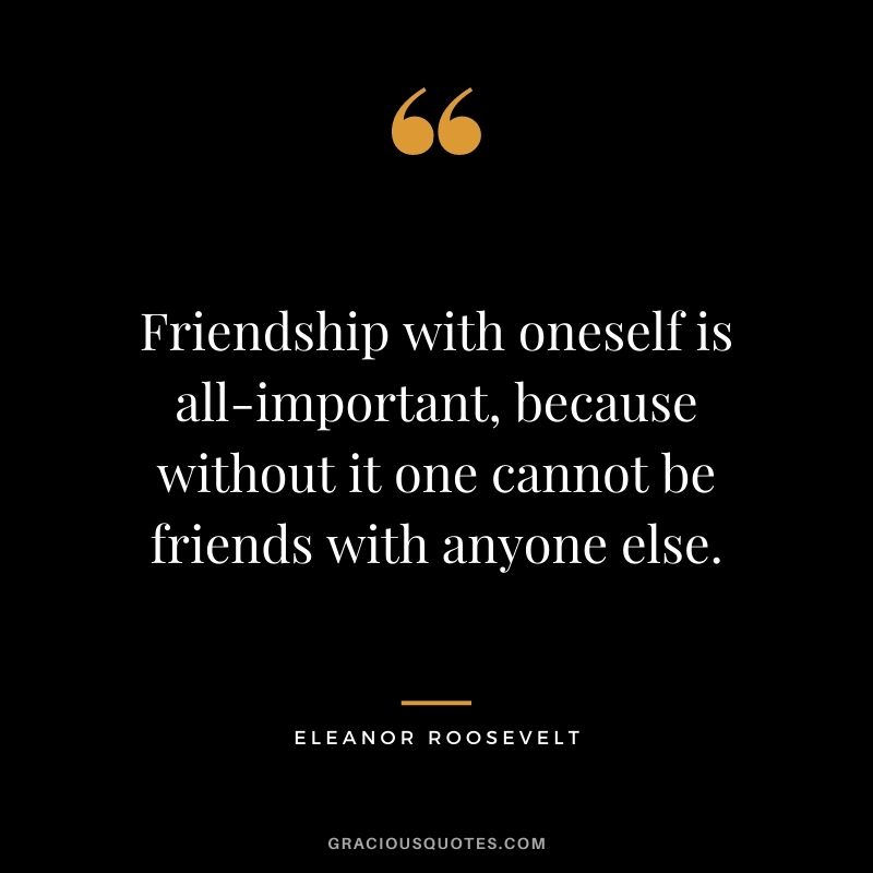 Friendship with oneself is all-important, because without it one cannot be friends with anyone else. - Eleanor Roosevelt