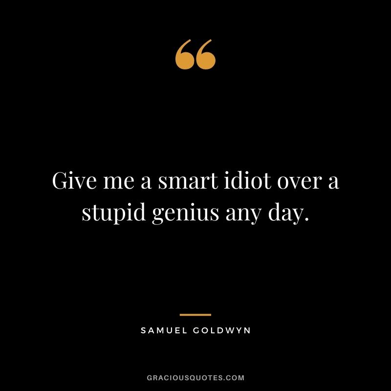 Give me a smart idiot over a stupid genius any day.