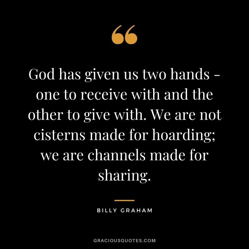God has given us two hands - one to receive with and the other to give with. We are not cisterns made for hoarding; we are channels made for sharing. - Billy Graham