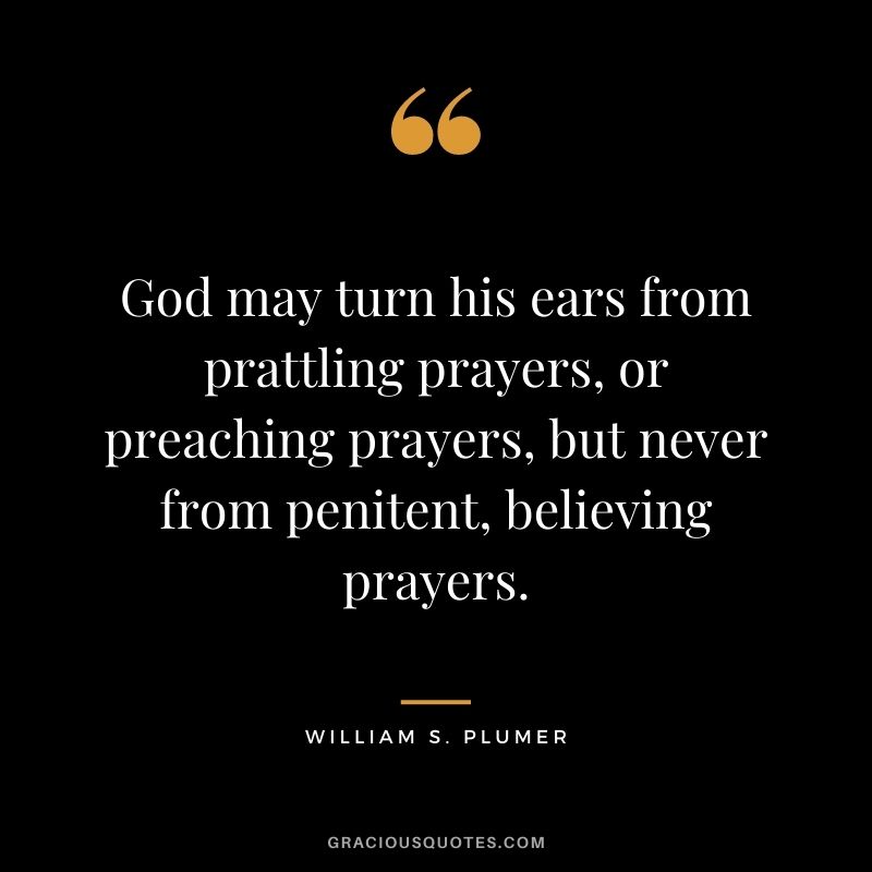 God may turn his ears from prattling prayers, or preaching prayers, but never from penitent, believing prayers. - William S. Plumer