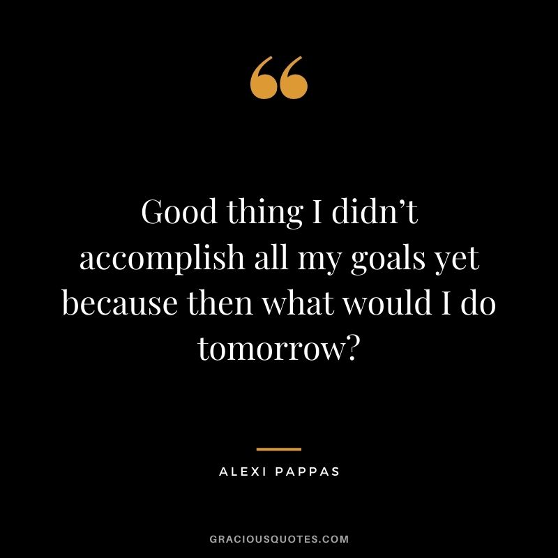 Good thing I didn’t accomplish all my goals yet because then what would I do tomorrow?