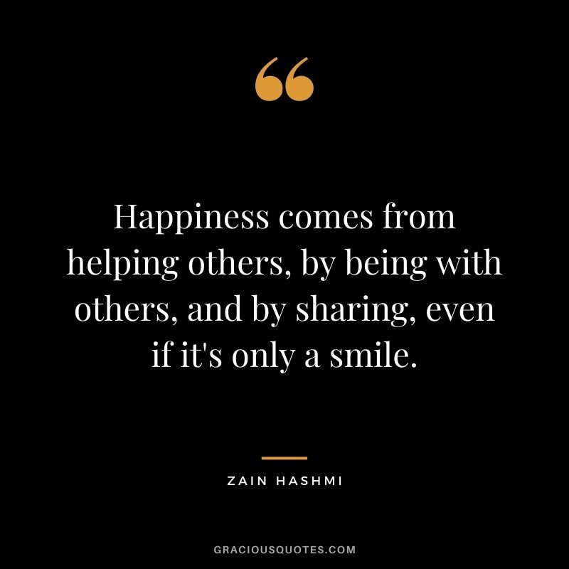 Happiness comes from helping others, by being with others, and by sharing, even if it's only a smile. - Zain Hashmi