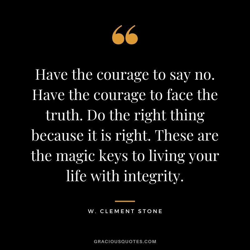 Have the courage to say no. Have the courage to face the truth. Do the right thing because it is right. These are the magic keys to living your life with integrity. - W. Clement Stone