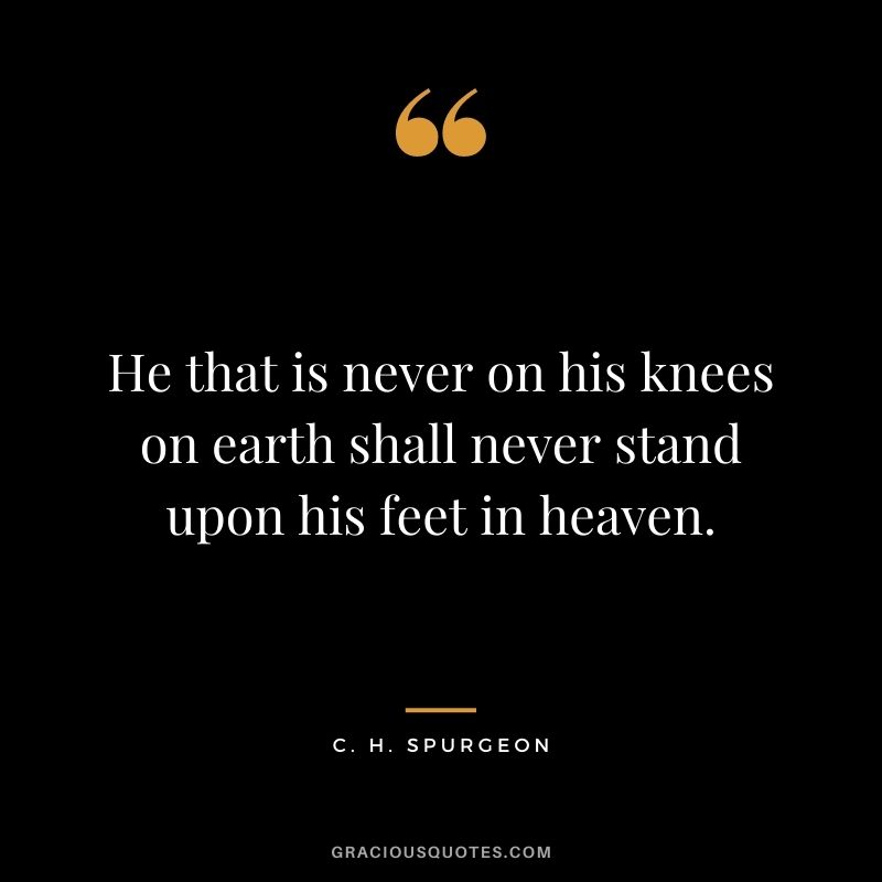 He that is never on his knees on earth shall never stand upon his feet in heaven. - C. H. Spurgeon