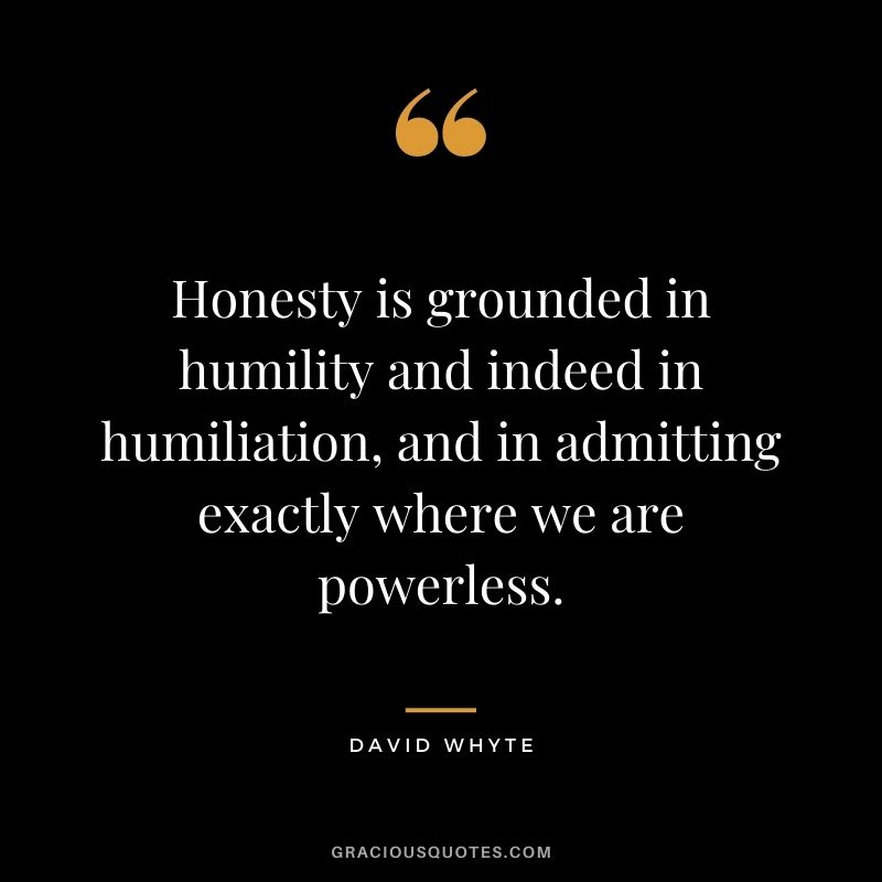 Honesty is grounded in humility and indeed in humiliation, and in admitting exactly where we are powerless. - David Whyte