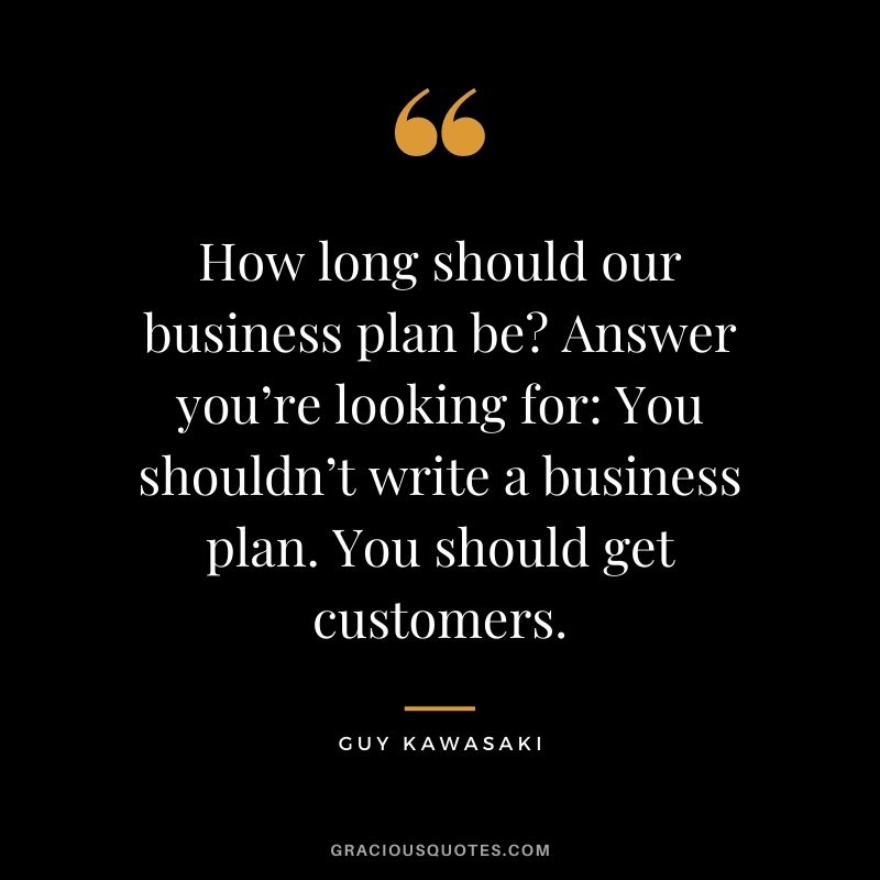 How long should our business plan be Answer you’re looking for You shouldn’t write a business plan. You should get customers.