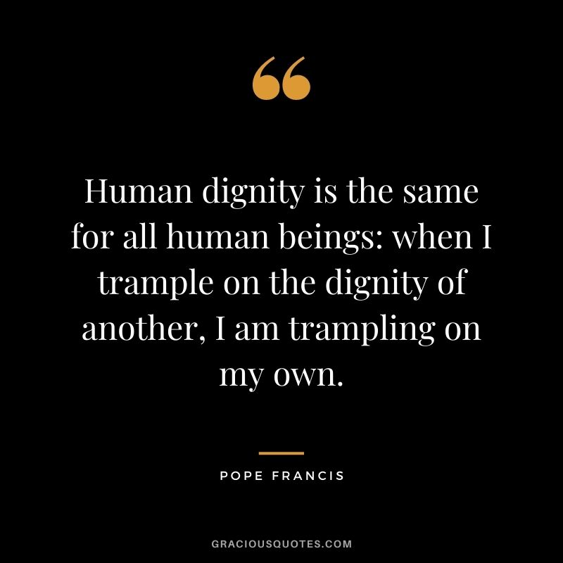 Human dignity is the same for all human beings when I trample on the dignity of another, I am trampling on my own. ‒ Pope Francis