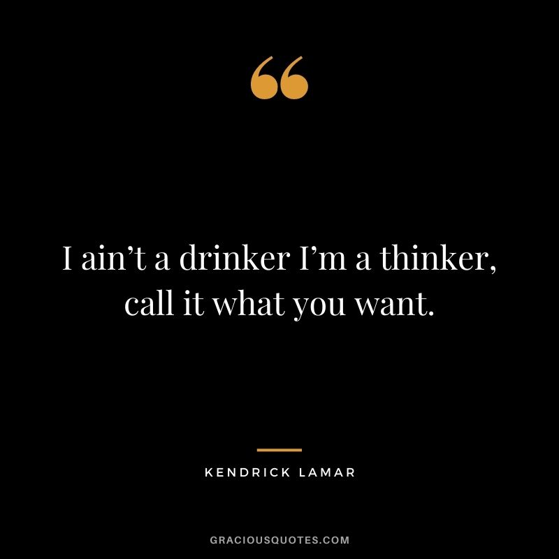 I ain’t a drinker I’m a thinker, call it what you want.