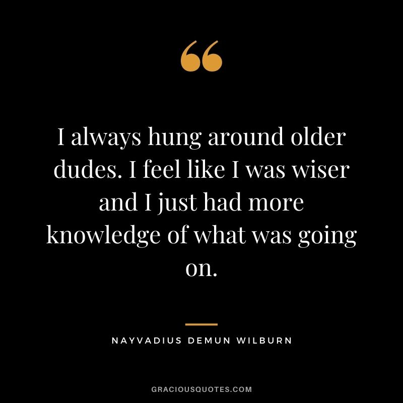I always hung around older dudes. I feel like I was wiser and I just had more knowledge of what was going on.