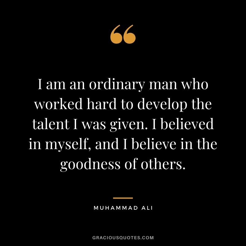 I am an ordinary man who worked hard to develop the talent I was given. I believed in myself, and I believe in the goodness of others.