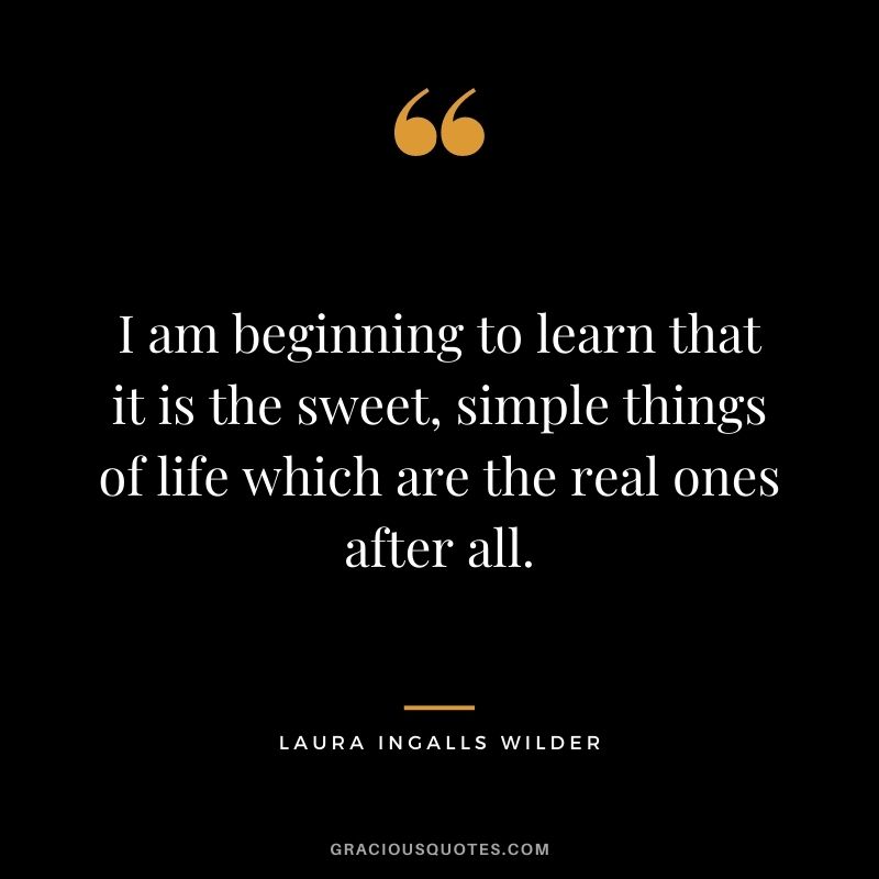 I am beginning to learn that it is the sweet, simple things of life which are the real ones after all.