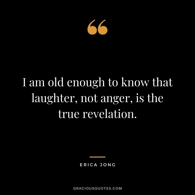I am old enough to know that laughter, not anger, is the true revelation.