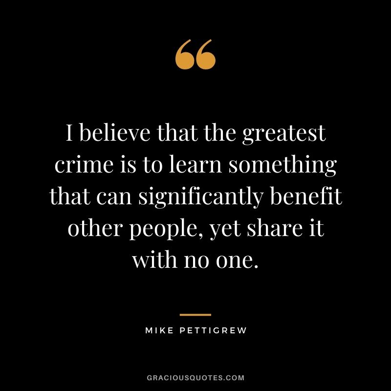 I believe that the greatest crime is to learn something that can significantly benefit other people, yet share it with no one. - Mike Pettigrew
