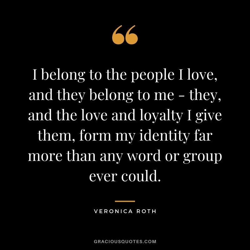 I belong to the people I love, and they belong to me - they, and the love and loyalty I give them, form my identity far more than any word or group ever could. - Veronica Roth